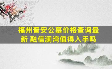 福州晋安公墓价格查询最新 融信澜湾值得入手吗